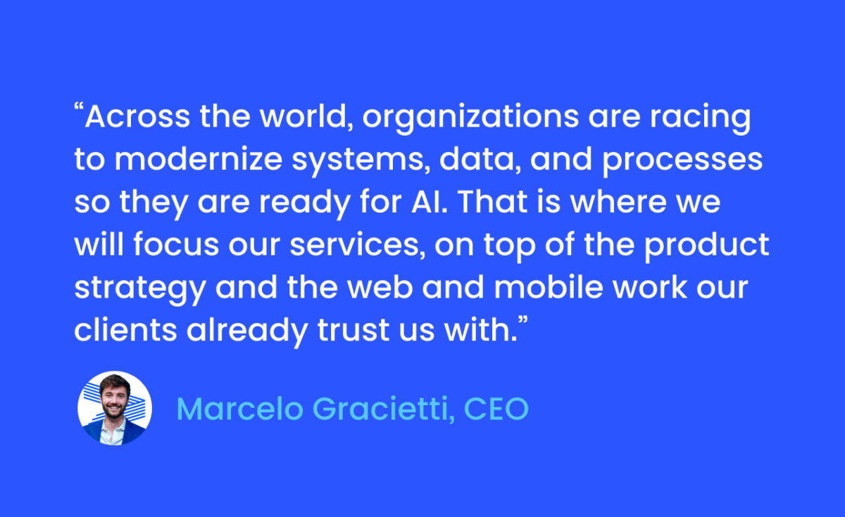 CEO Quote — Marcelo Gracietti, CEO
“Across the world, organizations are racing to modernize systems, data, and processes so they are ready for AI. That is where we will focus our services, on top of the product strategy and the web and mobile work our clients already trust us with.”