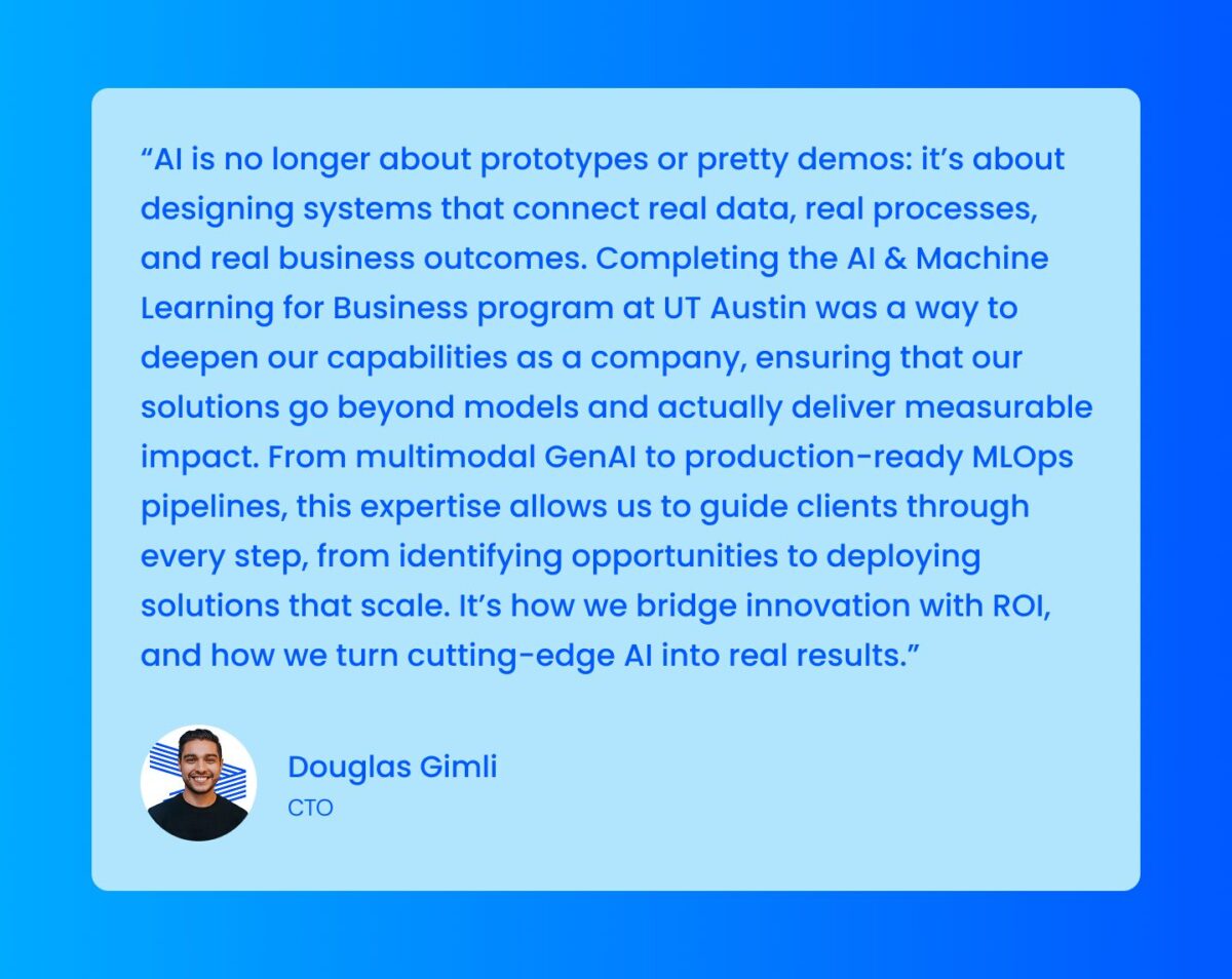 “AI is no longer about prototypes or pretty demos: it’s about designing systems that connect real data, real processes, and real business outcomes. Completing the AI & Machine Learning for Business program at UT Austin was a way to deepen our capabilities as a company, ensuring that our solutions go beyond models and actually deliver measurable impact. From multimodal GenAI to production-ready MLOps pipelines, this expertise allows us to guide clients through every step, from identifying opportunities to deploying solutions that scale. It’s how we bridge innovation with ROI, and how we turn cutting-edge AI into real results.”